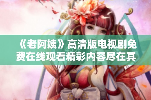 《老阿姨》高清版電視劇免費(fèi)在線觀看精彩內(nèi)容盡在其中