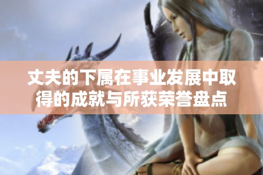丈夫的下屬在事業(yè)發(fā)展中取得的成就與所獲榮譽(yù)盤點(diǎn)