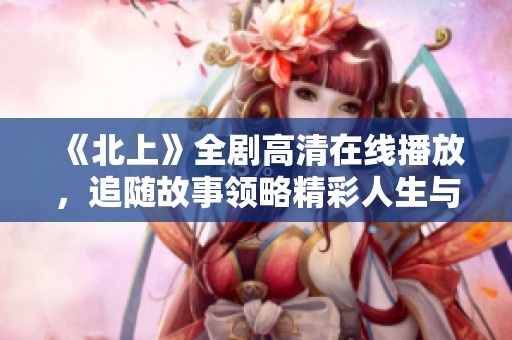 《北上》全劇高清在線播放，追隨故事領(lǐng)略精彩人生與奮斗之旅