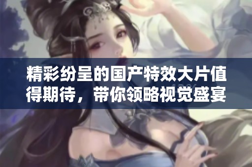 精彩紛呈的國產(chǎn)特效大片值得期待，帶你領(lǐng)略視覺盛宴之旅
