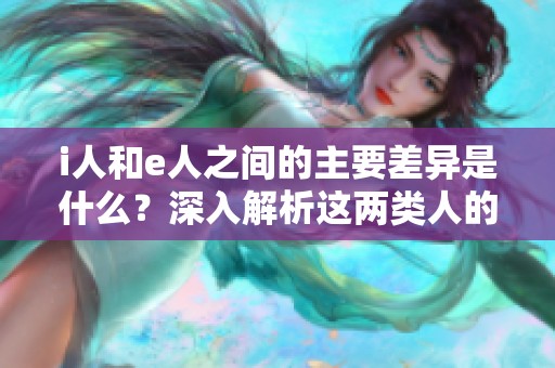 i人和e人之間的主要差異是什么？深入解析這兩類人的特征與性格