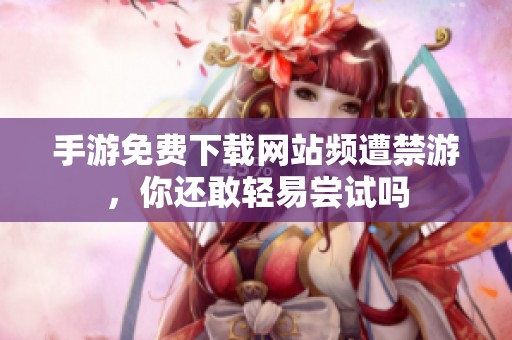 手游免費(fèi)下載網(wǎng)站頻遭禁游，你還敢輕易嘗試嗎