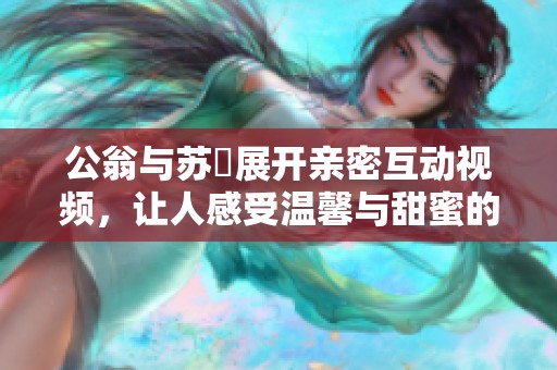 公翁與蘇玥展開(kāi)親密互動(dòng)視頻，讓人感受溫馨與甜蜜的瞬間