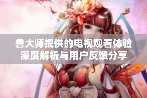 魯大師提供的電視觀看體驗(yàn)深度解析與用戶反饋分享