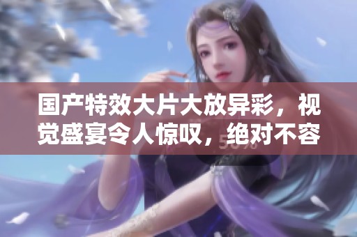 國產(chǎn)特效大片大放異彩，視覺盛宴令人驚嘆，絕對不容錯過！