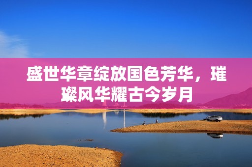 盛世華章綻放國色芳華，璀璨風(fēng)華耀古今歲月