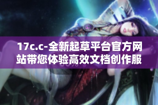 17c.c-全新起草平臺官方網(wǎng)站帶您體驗(yàn)高效文檔創(chuàng)作服務(wù)