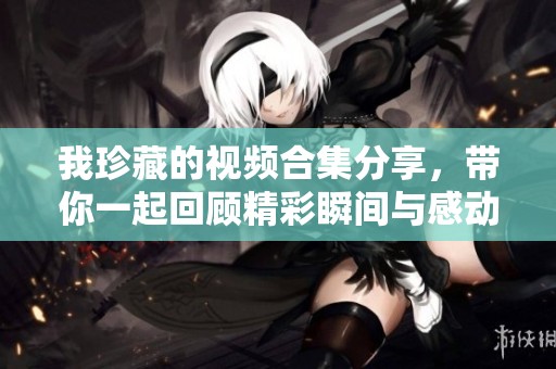我珍藏的視頻合集分享，帶你一起回顧精彩瞬間與感動(dòng)時(shí)刻