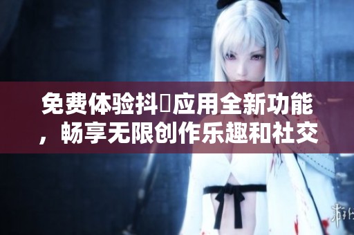 免費體驗抖抈應(yīng)用全新功能，暢享無限創(chuàng)作樂趣和社交互動