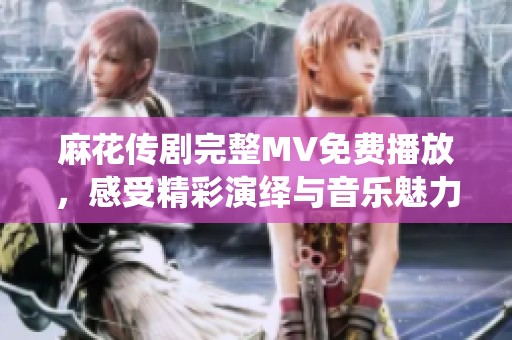 麻花傳劇完整MV免費(fèi)播放，感受精彩演繹與音樂(lè)魅力