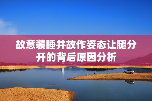 故意裝睡并故作姿態(tài)讓腿分開(kāi)的背后原因分析