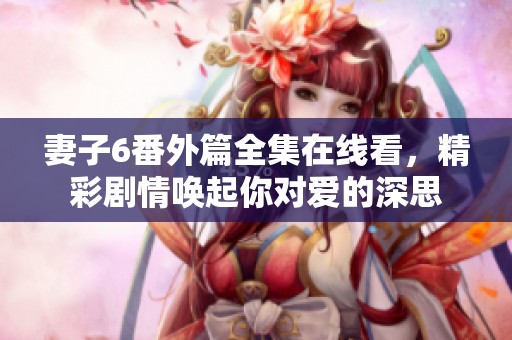 妻子6番外篇全集在線看，精彩劇情喚起你對(duì)愛(ài)的深思