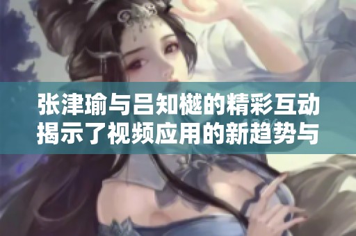 張津瑜與呂知樾的精彩互動(dòng)揭示了視頻應(yīng)用的新趨勢(shì)與特色