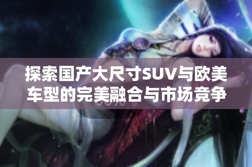 探索國(guó)產(chǎn)大尺寸SUV與歐美車(chē)型的完美融合與市場(chǎng)競(jìng)爭(zhēng)優(yōu)勢(shì)