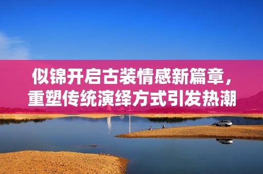似錦開啟古裝情感新篇章，重塑傳統(tǒng)演繹方式引發(fā)熱潮