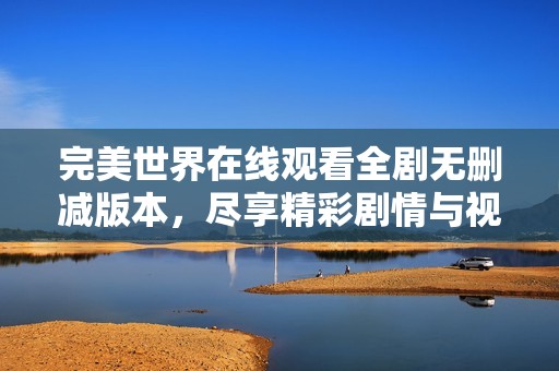 完美世界在線觀看全劇無(wú)刪減版本，盡享精彩劇情與視覺(jué)盛宴