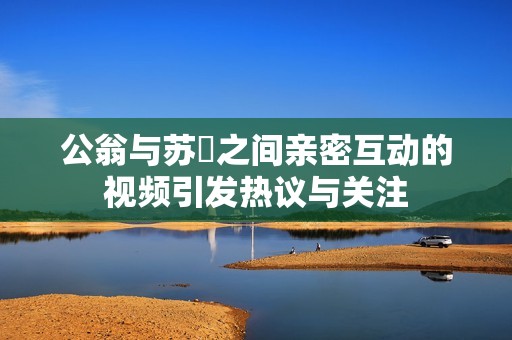 公翁與蘇玥之間親密互動的視頻引發(fā)熱議與關(guān)注