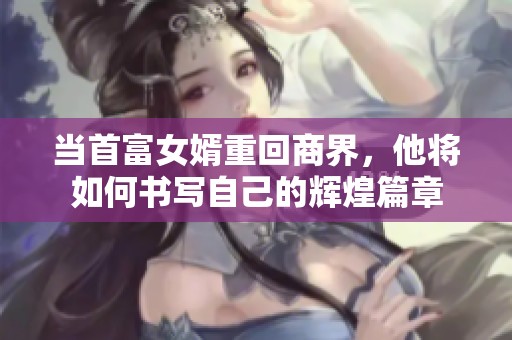 當首富女婿重回商界，他將如何書寫自己的輝煌篇章