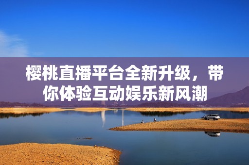 櫻桃直播平臺(tái)全新升級(jí)，帶你體驗(yàn)互動(dòng)娛樂新風(fēng)潮