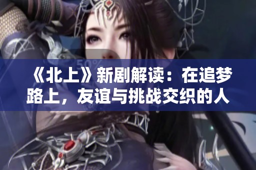 《北上》新劇解讀：在追夢路上，友誼與挑戰(zhàn)交織的人生故事