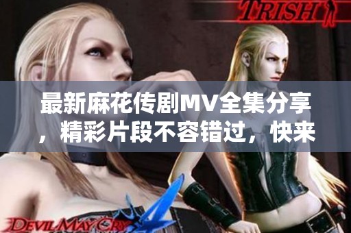 最新麻花傳劇MV全集分享，精彩片段不容錯過，快來觀看吧！