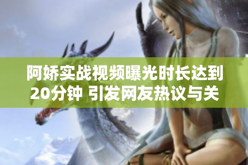 阿嬌實戰(zhàn)視頻曝光時長達到20分鐘 引發(fā)網(wǎng)友熱議與關(guān)注