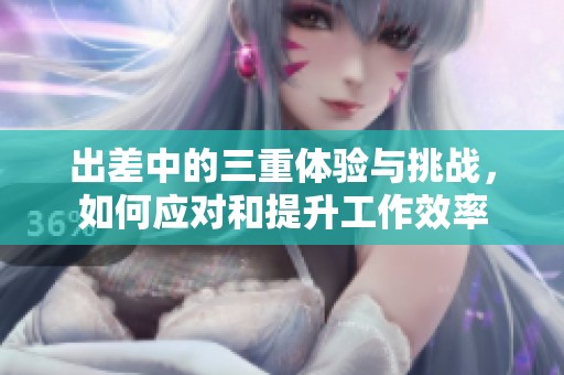 出差中的三重體驗(yàn)與挑戰(zhàn)，如何應(yīng)對(duì)和提升工作效率