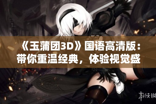 《玉蒲團3D》國語高清版：帶你重溫經(jīng)典，體驗視覺盛宴