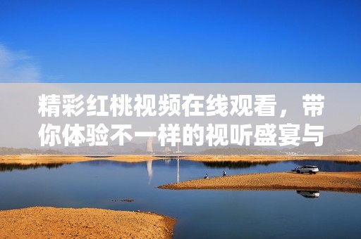 精彩紅桃視頻在線觀看，帶你體驗(yàn)不一樣的視聽(tīng)盛宴與樂(lè)趣