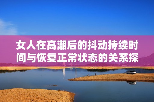 女人在高潮后的抖動持續(xù)時間與恢復正常狀態(tài)的關系探討