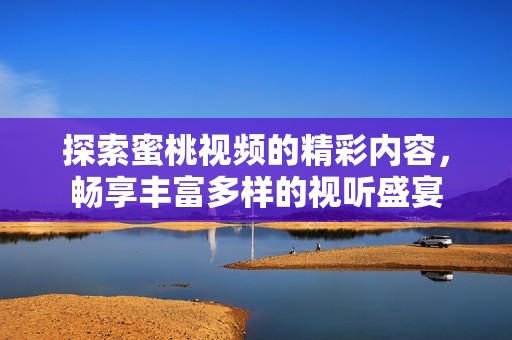 探索蜜桃視頻的精彩內(nèi)容，暢享豐富多樣的視聽盛宴