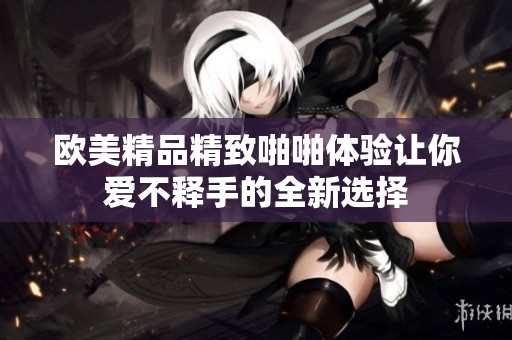 歐美精品精致啪啪體驗(yàn)讓你愛不釋手的全新選擇