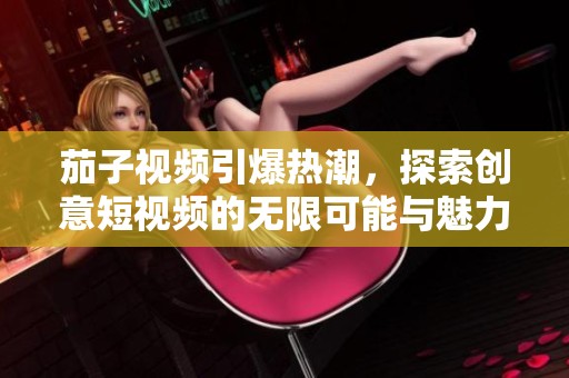 茄子視頻引爆熱潮，探索創(chuàng)意短視頻的無(wú)限可能與魅力