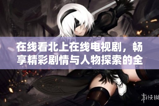 在線看北上在線電視劇，暢享精彩劇情與人物探索的全新體驗(yàn)