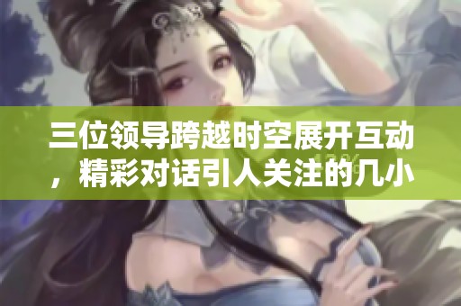 三位領(lǐng)導跨越時空展開互動，精彩對話引人關(guān)注的幾小時直播活動
