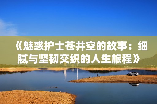 《魅惑護(hù)士蒼井空的故事：細(xì)膩與堅(jiān)韌交織的人生旅程》