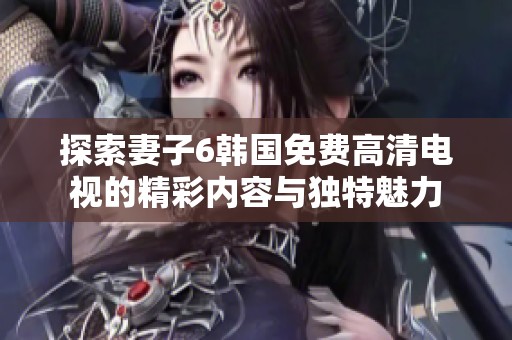 探索妻子6韓國免費高清電視的精彩內(nèi)容與獨特魅力