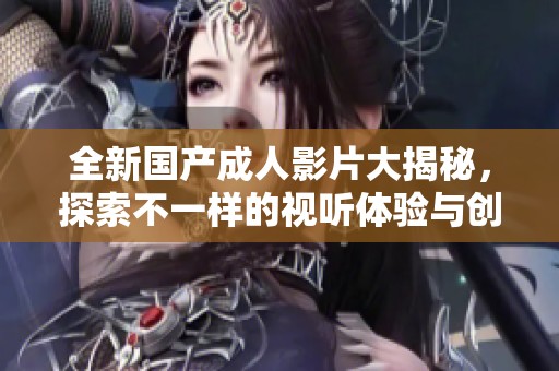 全新國產(chǎn)成人影片大揭秘，探索不一樣的視聽體驗與創(chuàng)意內(nèi)容