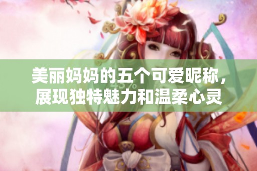 美麗媽媽的五個(gè)可愛昵稱，展現(xiàn)獨(dú)特魅力和溫柔心靈