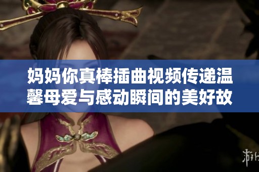 媽媽你真棒插曲視頻傳遞溫馨母愛(ài)與感動(dòng)瞬間的美好故事