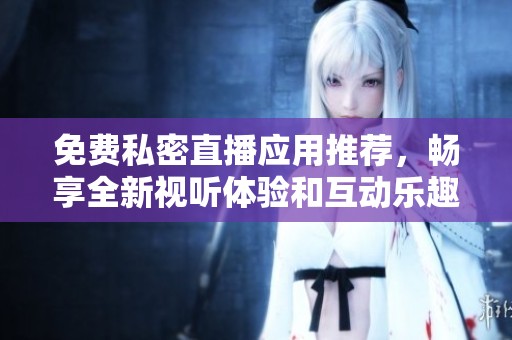 免費私密直播應(yīng)用推薦，暢享全新視聽體驗和互動樂趣