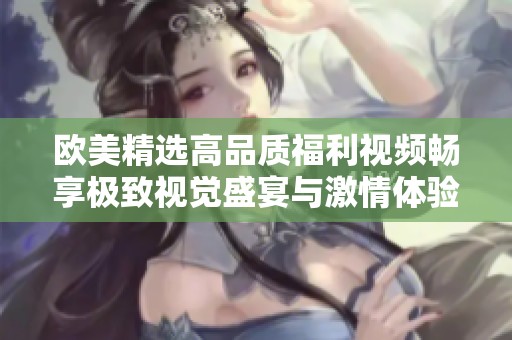 歐美精選高品質(zhì)福利視頻暢享極致視覺(jué)盛宴與激情體驗(yàn)