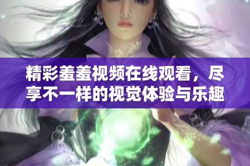 精彩羞羞視頻在線觀看，盡享不一樣的視覺體驗(yàn)與樂趣