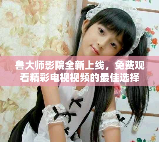魯大師影院全新上線，免費(fèi)觀看精彩電視視頻的最佳選擇