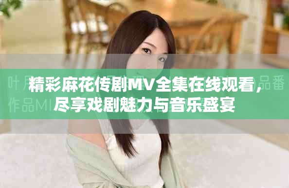 精彩麻花傳劇MV全集在線觀看，盡享戲劇魅力與音樂盛宴