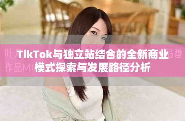 TikTok與獨立站結合的全新商業(yè)模式探索與發(fā)展路徑分析
