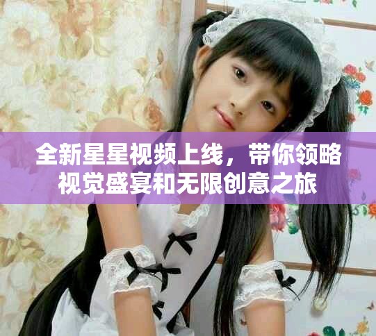 全新星星視頻上線，帶你領(lǐng)略視覺盛宴和無限創(chuàng)意之旅