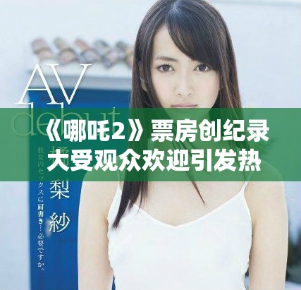 《哪吒2》票房創(chuàng)紀(jì)錄 大受觀眾歡迎引發(fā)熱議和討論