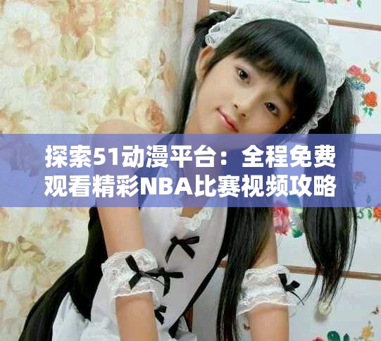 探索51動漫平臺：全程免費(fèi)觀看精彩NBA比賽視頻攻略