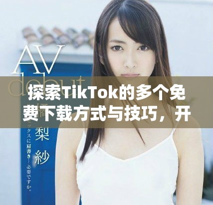 探索TikTok的多個免費(fèi)下載方式與技巧，開啟你的創(chuàng)意之旅